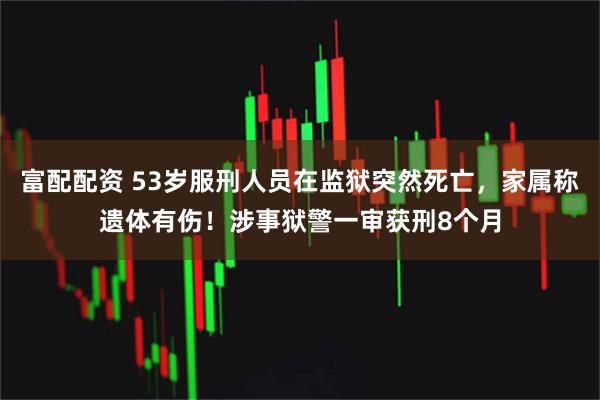 富配配资 53岁服刑人员在监狱突然死亡，家属称遗体有伤！涉事狱警一审获刑8个月