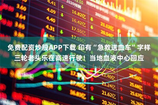 免费配资炒股APP下载 印有“急救送血车”字样三轮老头乐在高速行驶！当地血液中心回应