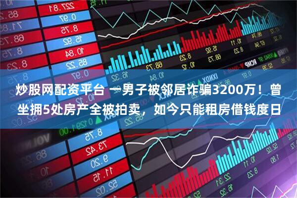 炒股网配资平台 一男子被邻居诈骗3200万！曾坐拥5处房产全被拍卖，如今只能租房借钱度日