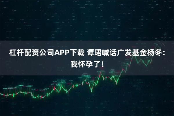 杠杆配资公司APP下载 谭珺喊话广发基金杨冬：我怀孕了！