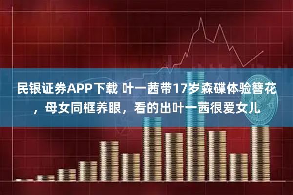 民银证券APP下载 叶一茜带17岁森碟体验簪花，母女同框养眼，看的出叶一茜很爱女儿