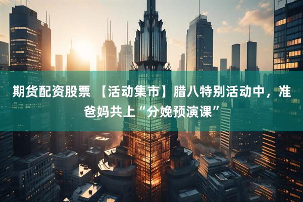 期货配资股票 【活动集市】腊八特别活动中，准爸妈共上“分娩预演课”