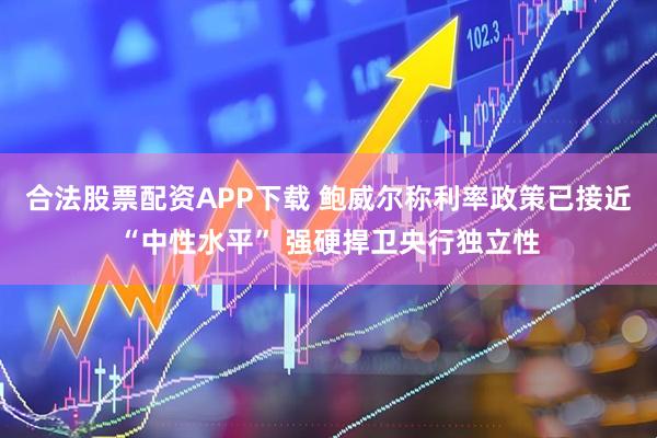 合法股票配资APP下载 鲍威尔称利率政策已接近“中性水平” 强硬捍卫央行独立性
