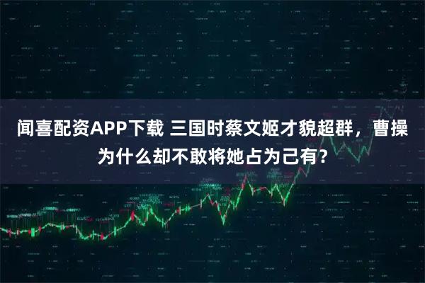 闻喜配资APP下载 三国时蔡文姬才貌超群，曹操为什么却不敢将她占为己有？