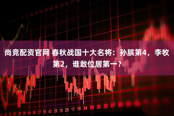 尚竞配资官网 春秋战国十大名将：孙膑第4，李牧第2，谁敢位居第一？