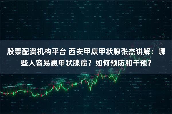 股票配资机构平台 西安甲康甲状腺张杰讲解：哪些人容易患甲状腺癌？如何预防和干预？