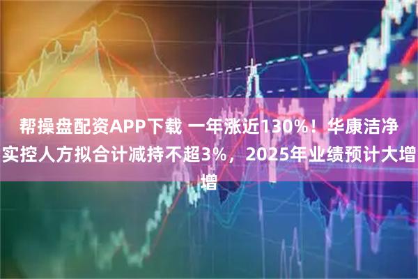 帮操盘配资APP下载 一年涨近130%！华康洁净实控人方拟合计减持不超3%，2025年业绩预计大增